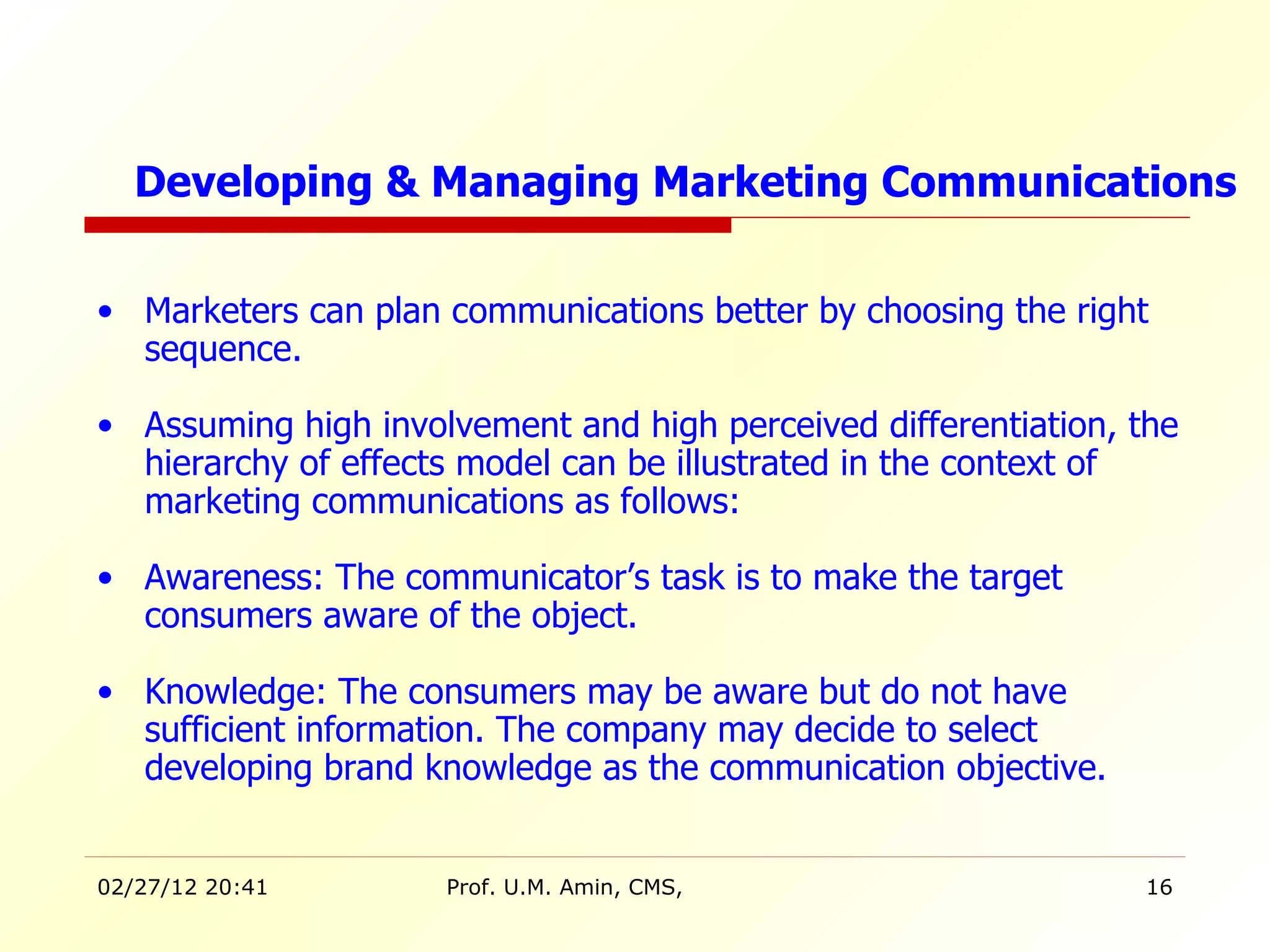 Marketers can plan communications better by choosing the right sequence. Assuming high involvement and high perceived differentiation, the hierarchy of effects model can be illustrated in the context of marketing   communications   as follows: Awareness: The communicator’s task is to make the target consumers aware of the object. Knowledge: The consumers may be aware but do not have sufficient information. The company may decide to select developing brand knowledge as the communication objective. Developing & Managing Marketing Communications 