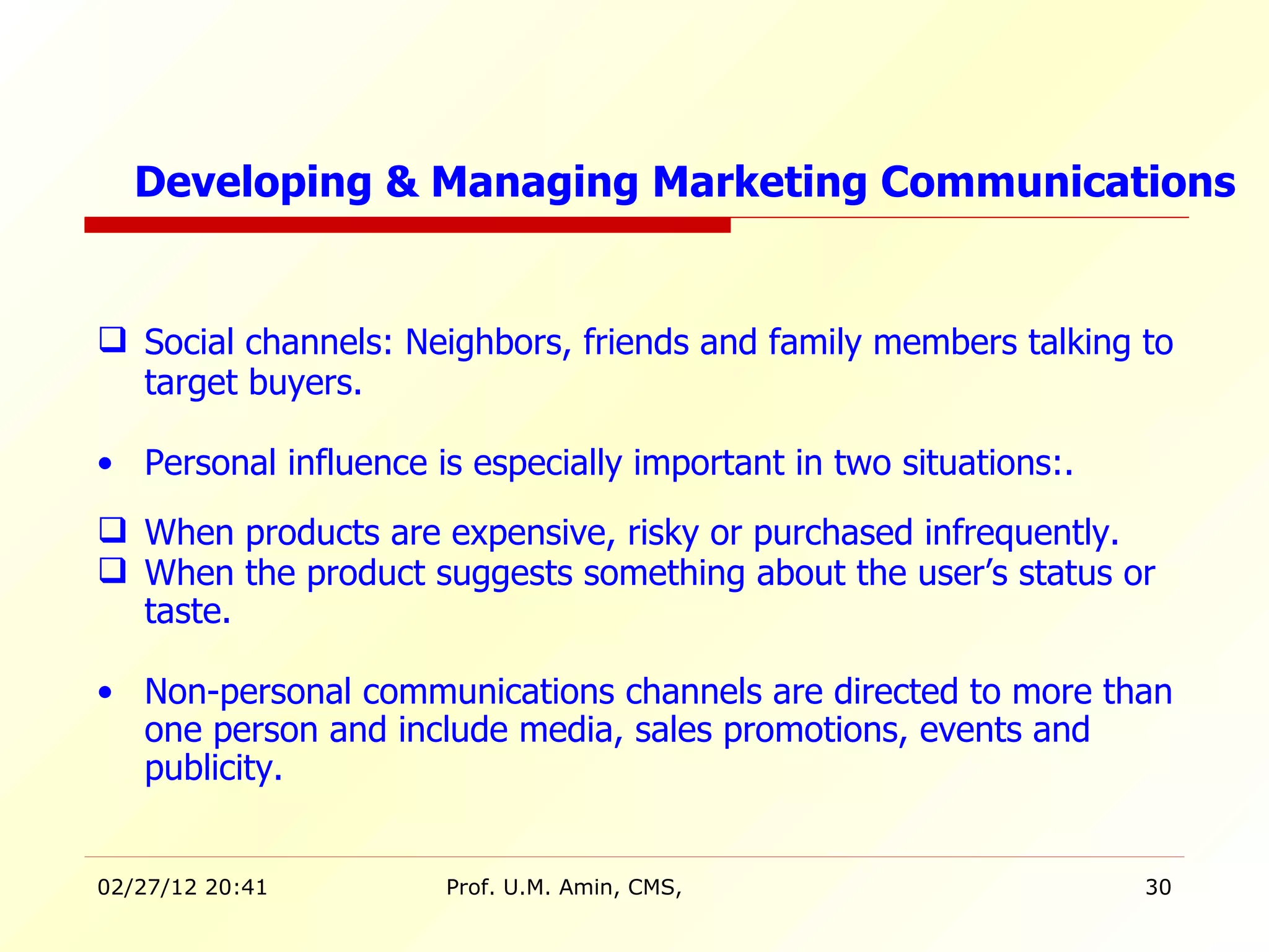 Social channels: Neighbors, friends and family members talking to target buyers. Personal influence is especially important in two situations:. When products are expensive, risky or purchased infrequently. When the product suggests something about the user’s status or taste. Non-personal communications channels are directed to more than one person and include media, sales promotions, events and publicity. Developing & Managing Marketing Communications 
