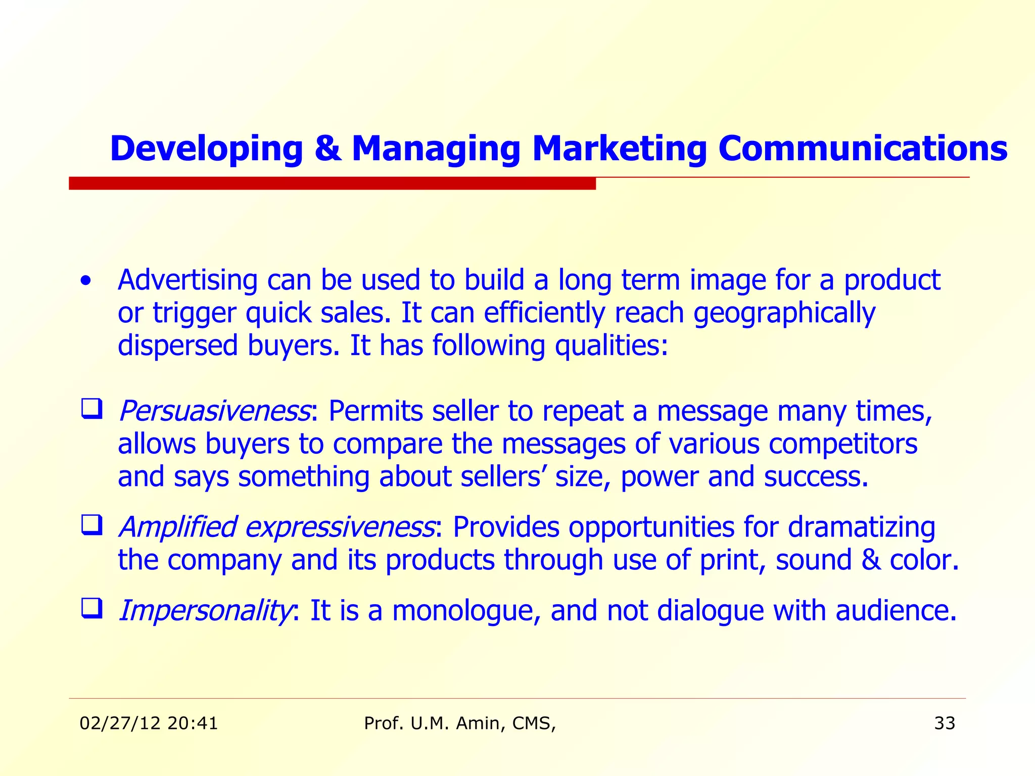 Advertising can be used to build a long term image for a product or trigger quick sales. It can efficiently reach geographically dispersed buyers. It has following qualities: Persuasiveness : Permits seller to repeat a message many times, allows buyers to compare the messages of various competitors and says something about sellers’ size, power and success. Amplified expressiveness : Provides opportunities for dramatizing the company and its products through use of print, sound & color. Impersonality : It is a monologue, and not dialogue with audience. Developing & Managing Marketing Communications 