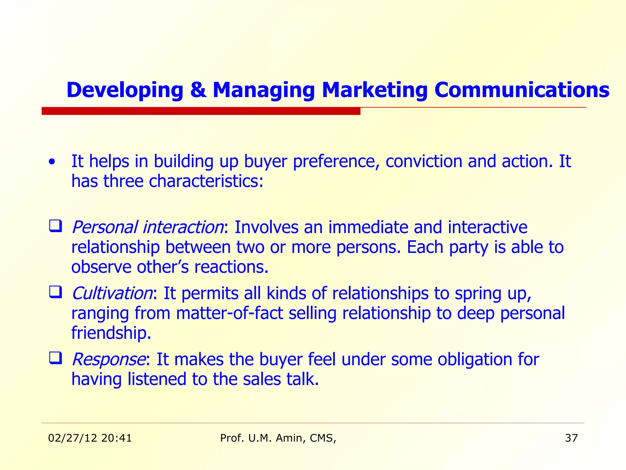 It helps in building up buyer preference, conviction and action. It has three characteristics: Personal interaction : Involves an immediate and interactive relationship between two or more persons. Each party is able to observe other’s reactions. Cultivation : It permits all kinds of relationships to spring up, ranging from matter-of-fact selling relationship to deep personal friendship. Response : It makes the buyer feel under some obligation for having listened to the sales talk.  Developing & Managing Marketing Communications 