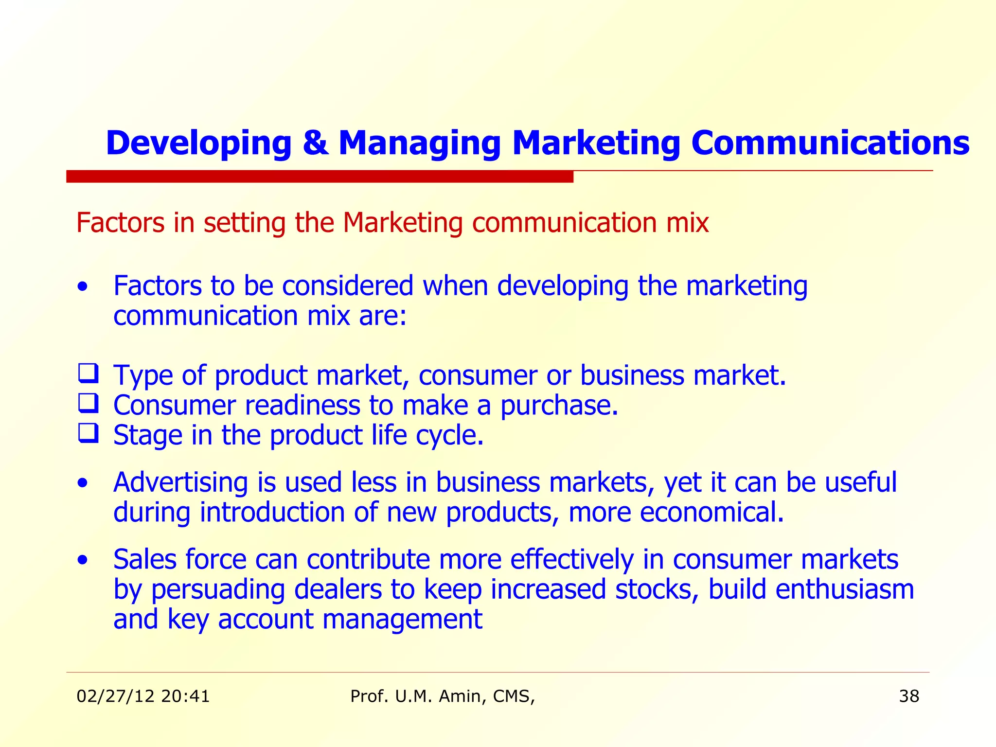 Factors in setting the Marketing communication mix Factors to be considered when developing the marketing communication mix are: Type of product market, consumer or business market. Consumer readiness to make a purchase. Stage in the product life cycle.  Advertising is used less in business markets, yet it can be useful during introduction of new products, more economical. Sales force can contribute more effectively in consumer markets by persuading dealers to keep increased stocks, build enthusiasm and key account management  Developing & Managing Marketing Communications 