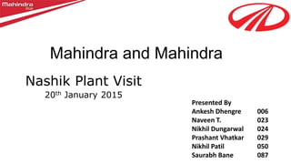 Mahindra and Mahindra
Nashik Plant Visit
20th January 2015
Presented By
Ankesh Dhengre 006
Naveen T. 023
Nikhil Dungarwal 024
Prashant Vhatkar 029
Nikhil Patil 050
Saurabh Bane 087
 