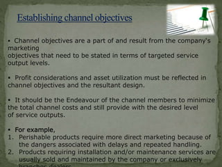  Channel objectives are a part of and result from the company‘s
marketing
objectives that need to be stated in terms of targeted service
output levels.
 Profit considerations and asset utilization must be reflected in
channel objectives and the resultant design.
 It should be the Endeavour of the channel members to minimize
the total channel costs and still provide with the desired level
of service outputs.
 For example,
1. Perishable products require more direct marketing because of
the dangers associated with delays and repeated handling.
2. Products requiring installation and/or maintenance services are
usually sold and maintained by the company or exclusively
 