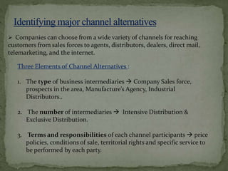 Three Elements of Channel Alternatives :
1. The type of business intermediaries  Company Sales force,
prospects in the area, Manufacture’s Agency, Industrial
Distributors..
2. The number of intermediaries  Intensive Distribution &
Exclusive Distribution.
3. Terms and responsibilities of each channel participants  price
policies, conditions of sale, territorial rights and specific service to
be performed by each party.
 Companies can choose from a wide variety of channels for reaching
customers from sales forces to agents, distributors, dealers, direct mail,
telemarketing, and the internet.
 