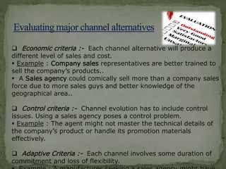  Economic criteria :- Each channel alternative will produce a
different level of sales and cost.
 Example : Company sales representatives are better trained to
sell the company’s products..
 A Sales agency could comically sell more than a company sales
force due to more sales guys and better knowledge of the
geographical area..
 Control criteria :- Channel evolution has to include control
issues. Using a sales agency poses a control problem.
 Example : The agent might not master the technical details of
the company’s product or handle its promotion materials
effectively.
 Adaptive Criteria :- Each channel involves some duration of
commitment and loss of flexibility.
 