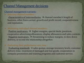 Channel management warrants :
 Selecting channel members :
characteristics of intermediaries  channel member’s length of
business, other lines carried, growth and profit record, cooperativeness
and reputation.
 Motivating individual channel members :
Positive motivators  higher margins, special deals, premium,
cooperative advertising allowances, display allowances and sales contests.
Negative motivators  threatening to reduce margins, to slow down
delivery, or to end the relationship altogether.
 Evaluating their performance over time :
Evaluating standards  sales quotas, average inventory levels, customer
delivery time, treatment of damaged and lost goods, cooperation in
company promotion and training programs and customer service.
 