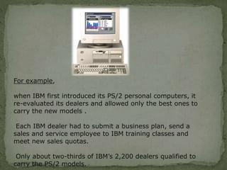 For example,
when IBM first introduced its PS/2 personal computers, it
re-evaluated its dealers and allowed only the best ones to
carry the new models .
Each IBM dealer had to submit a business plan, send a
sales and service employee to IBM training classes and
meet new sales quotas.
Only about two-thirds of IBM’s 2,200 dealers qualified to
carry the PS/2 models.
 