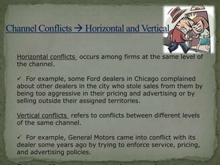 Horizontal conflicts occurs among firms at the same level of
the channel.
 For example, some Ford dealers in Chicago complained
about other dealers in the city who stole sales from them by
being too aggressive in their pricing and advertising or by
selling outside their assigned territories.
Vertical conflicts refers to conflicts between different levels
of the same channel.
 For example, General Motors came into conflict with its
dealer some years ago by trying to enforce service, pricing,
and advertising policies.
 