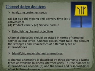  Analyzing customer needs
(a) Lot size (b) Waiting and delivery time (c) Spatial
convenience
(d) Product variety (e) Service backup
 Establishing channel objectives
Channel objectives should be stated in terms of targeted
service output levels. Channel design must take into account
the strengths and weaknesses of different types of
intermediaries.
 Identifying major channel alternatives
A channel alternative is described by three elements : (a)the
types of available business intermediaries, (b) the number of
intermediaries needed, (c) and the terms and responsibilities
of each channel member.
 
