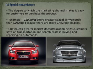  The degree to which the marketing channel makes it easy
for customers to purchase the product.
 Example : Chevrolet offers greater spatial convenience
than Cadillac, because there are more Chevrolet dealers.
 Chevrolet’s greater market decentralization helps customers
save on transportation and search costs in buying and
repairing an automobile.
 