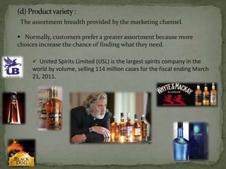 The assortment breadth provided by the marketing channel.
 Normally, customers prefer a greater assortment because more
choices increase the chance of finding what they need.
 United Spirits Limited (USL) is the largest spirits company in the
world by volume, selling 114 million cases for the fiscal ending March
21, 2011.
 