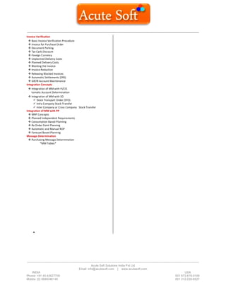 ------------------------------------------------------------------------------------------------------------------------------------------
-------------------------------------------------------------------------------------------------------------------------------------------------------------------------------
Acute Soft Solutions India Pvt Ltd
Email: info@acutesoft.com | www.acutesoft.com
INDIA USA
Phone: +91 40-42627705 001 973-619-0109
Mobile: (0) 9848346149 001 312-235-6527
Invoice Verification
 Basic Invoice Verification Procedure
 Invoice for Purchase Order
 Document Parking
 Tax Cash Discount
 Foreign Currency
 Unplanned Delivery Costs
 Planned Delivery Costs
 Blocking the Invoice
 Invoice Reduction
 Releasing Blocked Invoices
 Automatic Settlements (ERS)
 GR/IR Account Maintenance
Integration Concepts
 Integration of MM with FI/CO
Au tomatic Account Determination
 Integration of MM with SD
 Stock Transport Order (STO)
 Intra Company Stock Transfer
 Inter Company or Cross Company Stock Transfer
Integration of MM with PP
 MRP Concepts
 Planned Independent Requirements
 Consumption Based Planning
 Re Order Point Planning
 Automatic and Manual ROP
 Forecast Based Planning
Message Determination
 Purchasing Message Determination
*MM Tables*

 