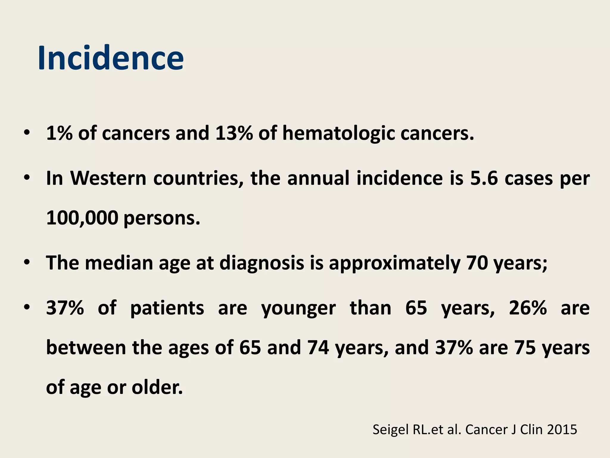 Incidence
• 1% of cancers and 13% of hematologic cancers.
• In Western countries, the annual incidence is 5.6 cases per
100,000 persons.
• The median age at diagnosis is approximately 70 years;
• 37% of patients are younger than 65 years, 26% are
between the ages of 65 and 74 years, and 37% are 75 years
of age or older.
Seigel RL.et al. Cancer J Clin 2015
 