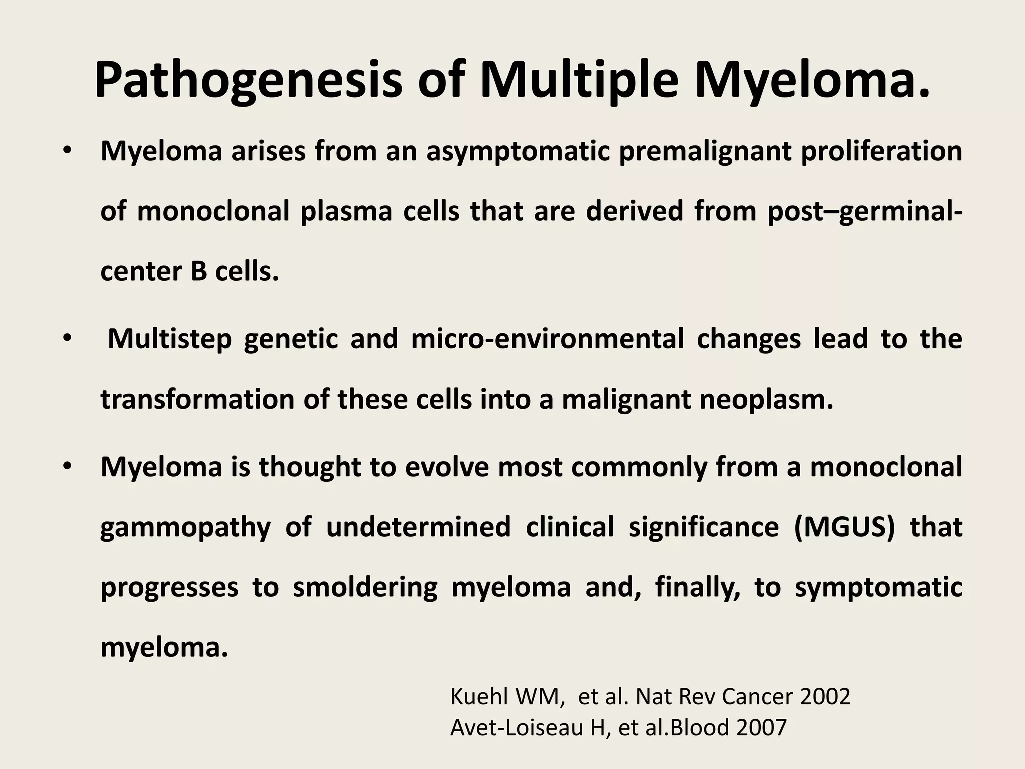 Pathogenesis of Multiple Myeloma.
• Myeloma arises from an asymptomatic premalignant proliferation
of monoclonal plasma cells that are derived from post–germinal-
center B cells.
• Multistep genetic and micro-environmental changes lead to the
transformation of these cells into a malignant neoplasm.
• Myeloma is thought to evolve most commonly from a monoclonal
gammopathy of undetermined clinical significance (MGUS) that
progresses to smoldering myeloma and, finally, to symptomatic
myeloma.
Kuehl WM, et al. Nat Rev Cancer 2002
Avet-Loiseau H, et al.Blood 2007
 