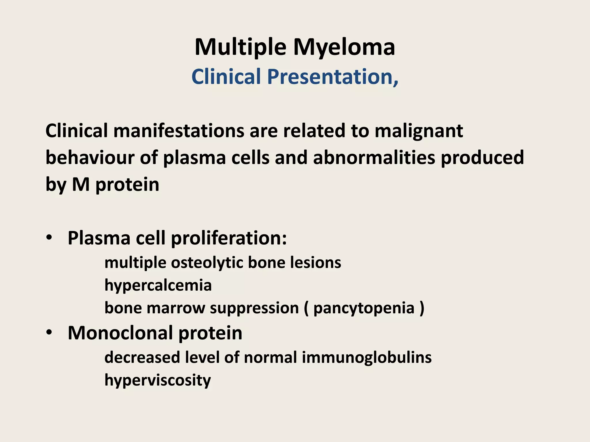 Multiple Myeloma
Clinical Presentation,
Clinical manifestations are related to malignant
behaviour of plasma cells and abnormalities produced
by M protein
• Plasma cell proliferation:
multiple osteolytic bone lesions
hypercalcemia
bone marrow suppression ( pancytopenia )
• Monoclonal protein
decreased level of normal immunoglobulins
hyperviscosity
 