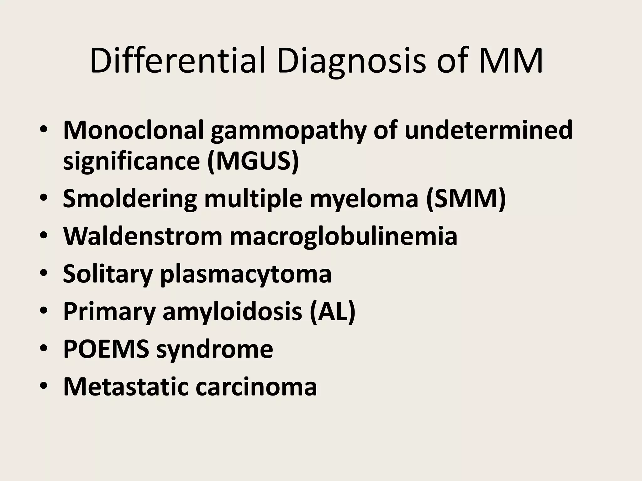Differential Diagnosis of MM
• Monoclonal gammopathy of undetermined
significance (MGUS)
• Smoldering multiple myeloma (SMM)
• Waldenstrom macroglobulinemia
• Solitary plasmacytoma
• Primary amyloidosis (AL)
• POEMS syndrome
• Metastatic carcinoma
 