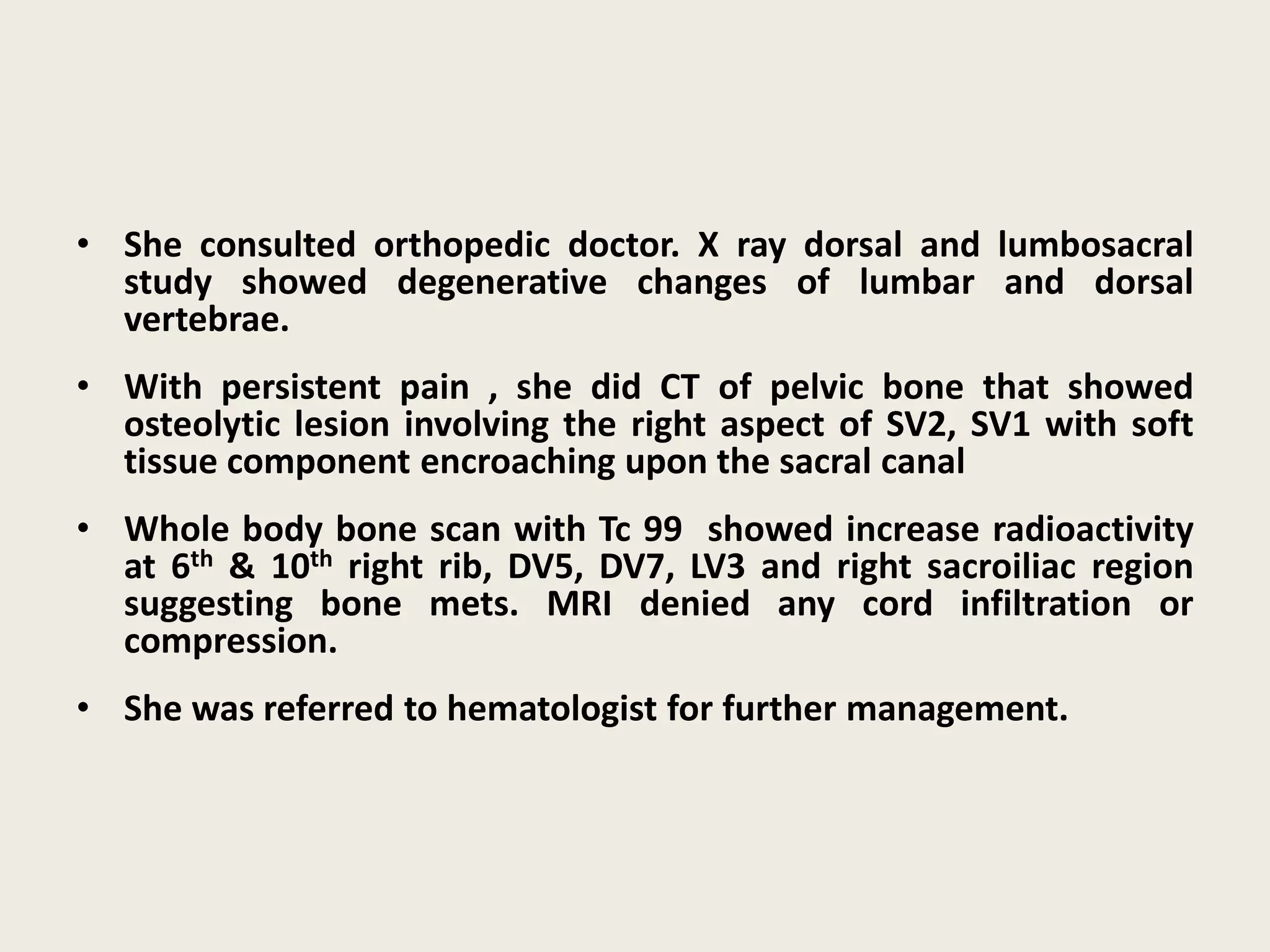 • She consulted orthopedic doctor. X ray dorsal and lumbosacral
study showed degenerative changes of lumbar and dorsal
vertebrae.
• With persistent pain , she did CT of pelvic bone that showed
osteolytic lesion involving the right aspect of SV2, SV1 with soft
tissue component encroaching upon the sacral canal
• Whole body bone scan with Tc 99 showed increase radioactivity
at 6th & 10th right rib, DV5, DV7, LV3 and right sacroiliac region
suggesting bone mets. MRI denied any cord infiltration or
compression.
• She was referred to hematologist for further management.
 