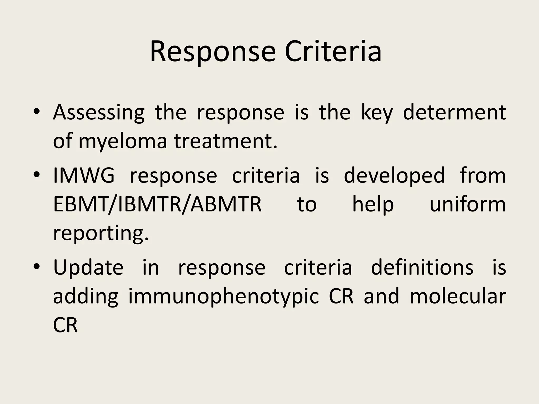 Response Criteria
• Assessing the response is the key determent
of myeloma treatment.
• IMWG response criteria is developed from
EBMT/IBMTR/ABMTR to help uniform
reporting.
• Update in response criteria definitions is
adding immunophenotypic CR and molecular
CR
 
