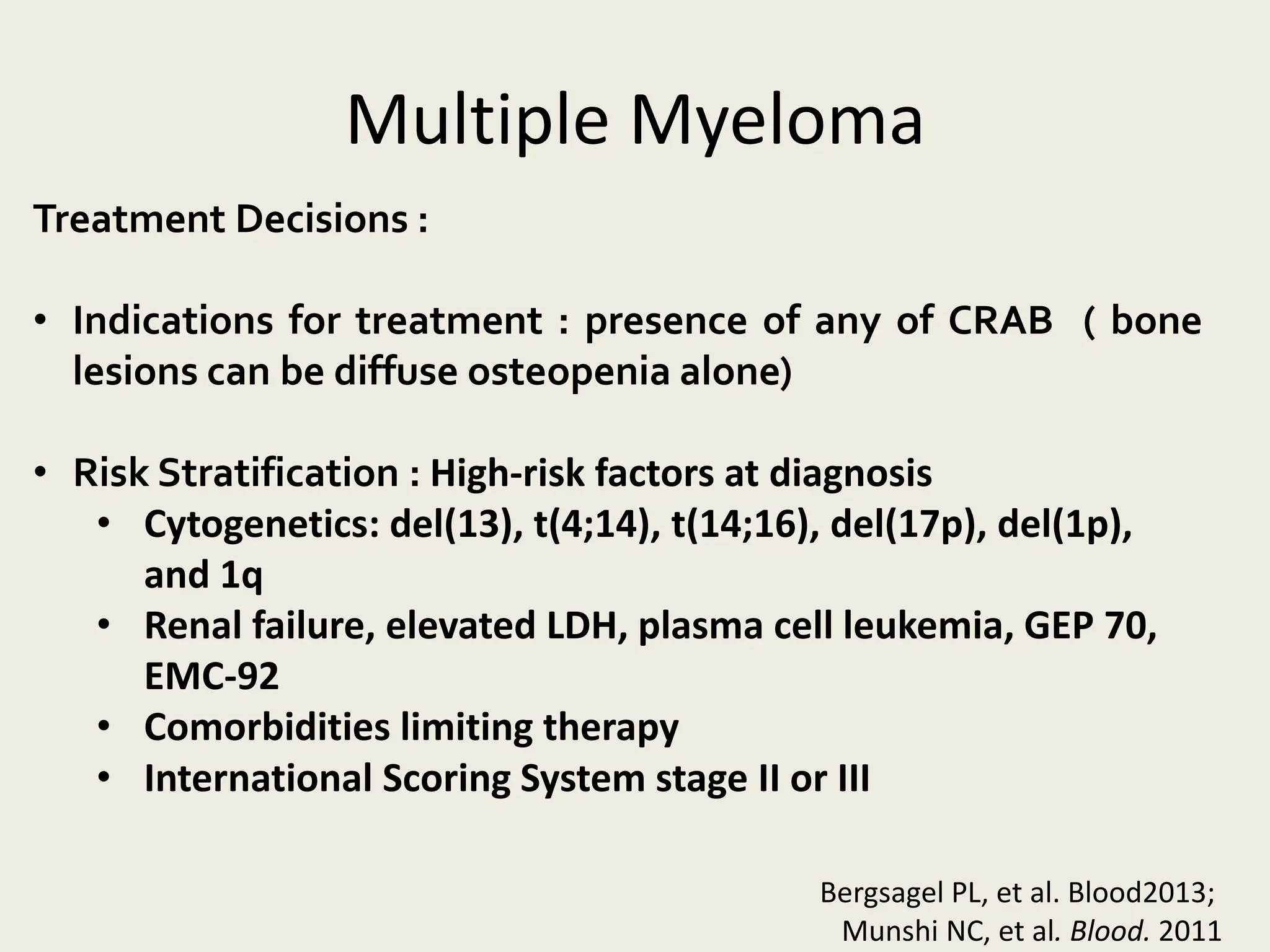Multiple Myeloma
Treatment Decisions :
• Indications for treatment : presence of any of CRAB ( bone
lesions can be diffuse osteopenia alone)
• Risk Stratification : High-risk factors at diagnosis
• Cytogenetics: del(13), t(4;14), t(14;16), del(17p), del(1p),
and 1q
• Renal failure, elevated LDH, plasma cell leukemia, GEP 70,
EMC-92
• Comorbidities limiting therapy
• International Scoring System stage II or III
Bergsagel PL, et al. Blood2013;
Munshi NC, et al. Blood. 2011
 