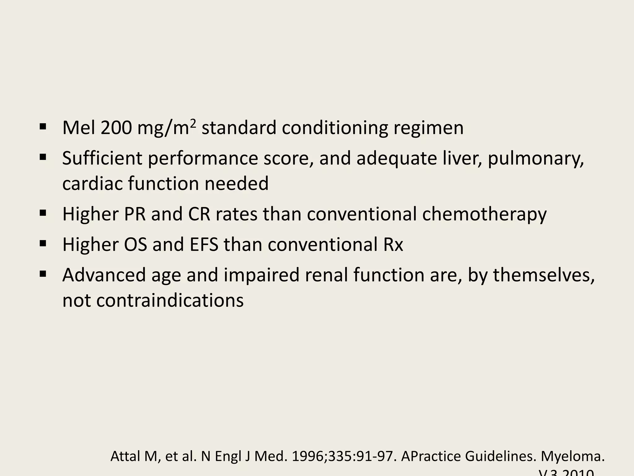  Mel 200 mg/m2 standard conditioning regimen
 Sufficient performance score, and adequate liver, pulmonary,
cardiac function needed
 Higher PR and CR rates than conventional chemotherapy
 Higher OS and EFS than conventional Rx
 Advanced age and impaired renal function are, by themselves,
not contraindications
Attal M, et al. N Engl J Med. 1996;335:91-97. APractice Guidelines. Myeloma.
 