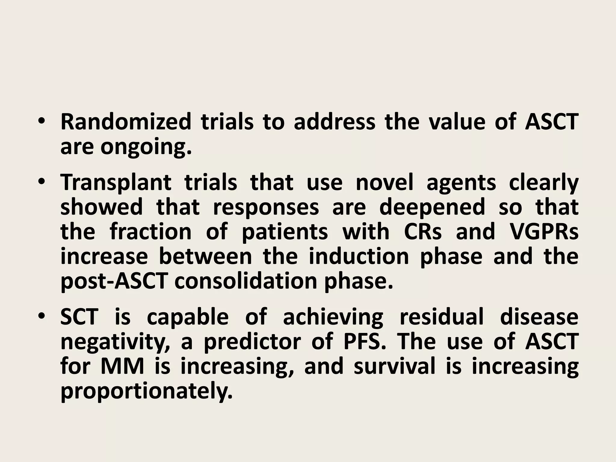 • Randomized trials to address the value of ASCT
are ongoing.
• Transplant trials that use novel agents clearly
showed that responses are deepened so that
the fraction of patients with CRs and VGPRs
increase between the induction phase and the
post-ASCT consolidation phase.
• SCT is capable of achieving residual disease
negativity, a predictor of PFS. The use of ASCT
for MM is increasing, and survival is increasing
proportionately.
 