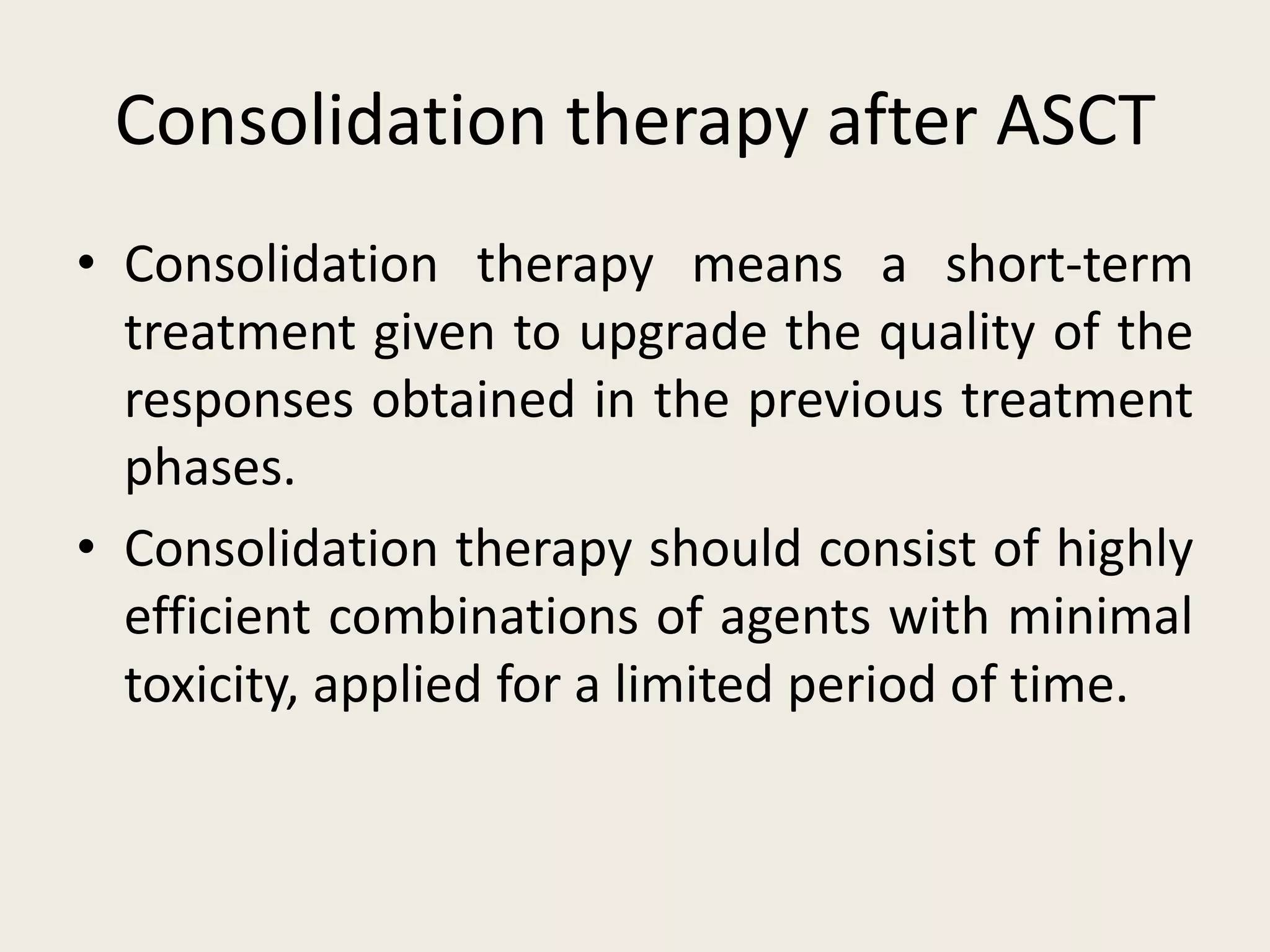 Consolidation therapy after ASCT
• Consolidation therapy means a short-term
treatment given to upgrade the quality of the
responses obtained in the previous treatment
phases.
• Consolidation therapy should consist of highly
efficient combinations of agents with minimal
toxicity, applied for a limited period of time.
 