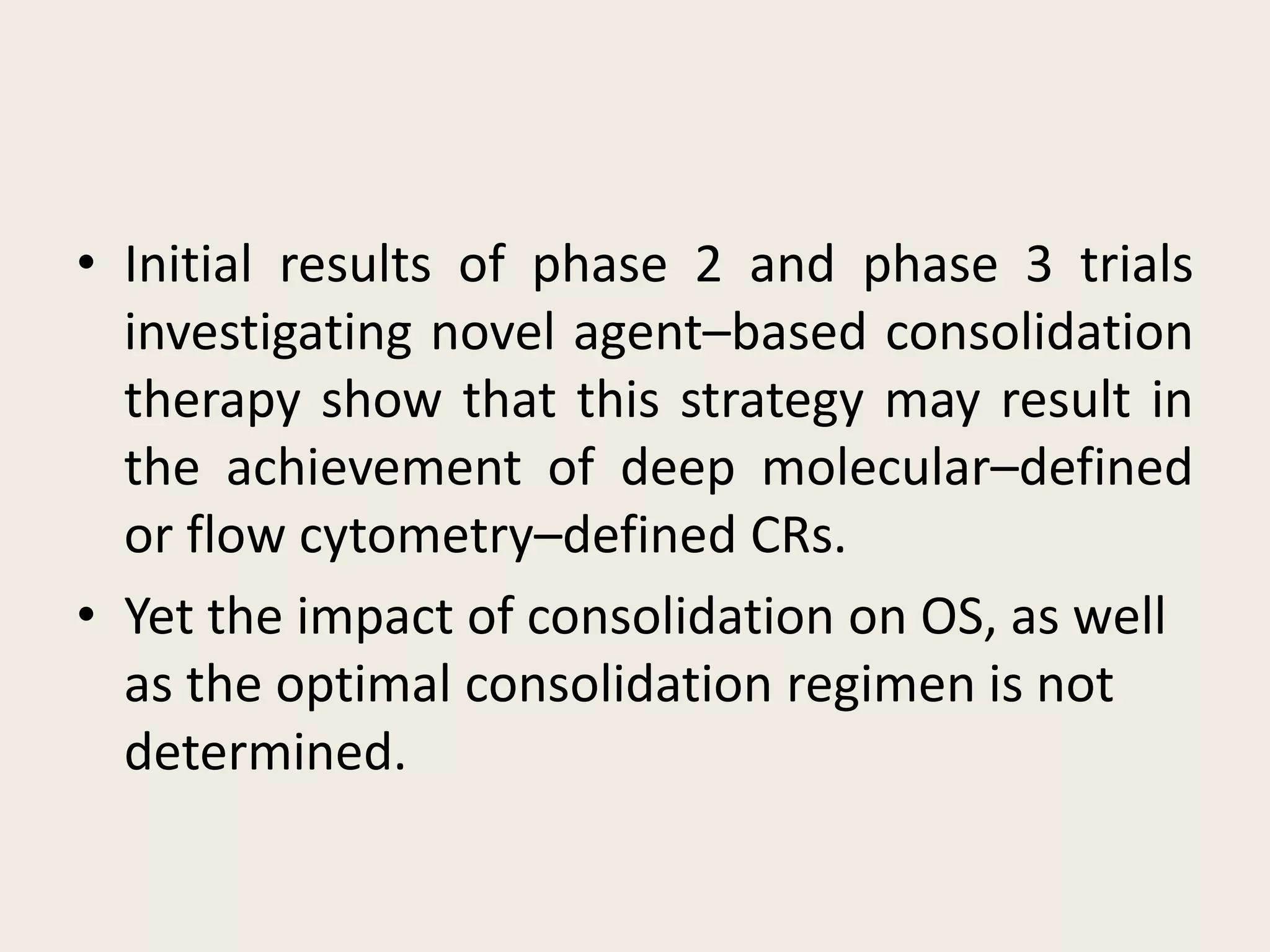 • Initial results of phase 2 and phase 3 trials
investigating novel agent–based consolidation
therapy show that this strategy may result in
the achievement of deep molecular–defined
or flow cytometry–defined CRs.
• Yet the impact of consolidation on OS, as well
as the optimal consolidation regimen is not
determined.
 