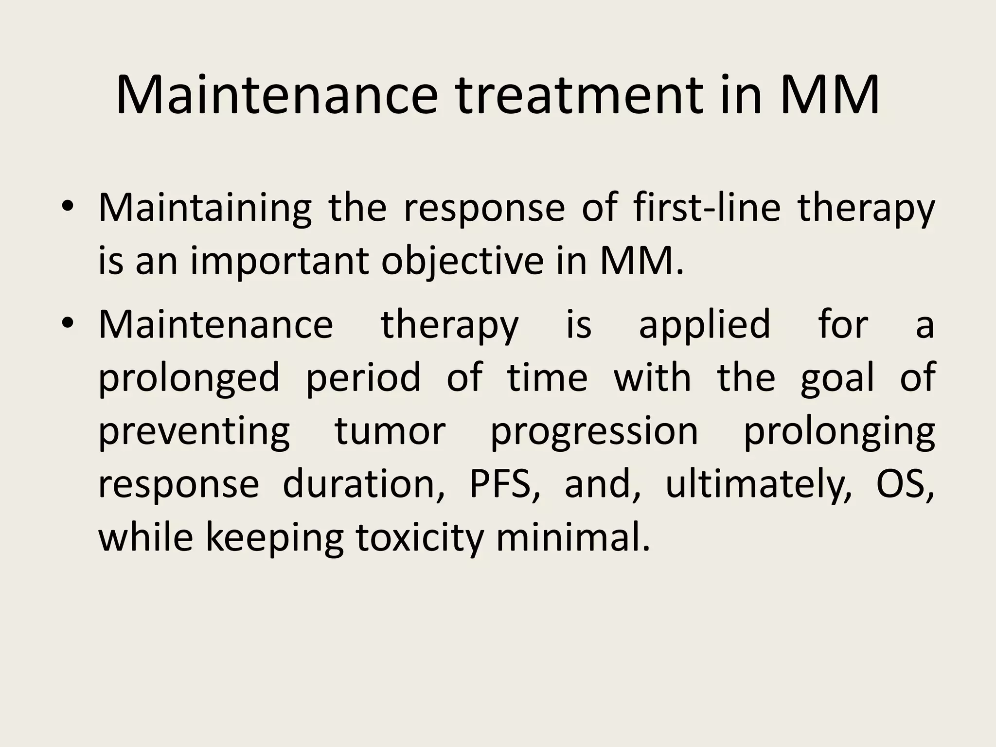 Maintenance treatment in MM
• Maintaining the response of first-line therapy
is an important objective in MM.
• Maintenance therapy is applied for a
prolonged period of time with the goal of
preventing tumor progression prolonging
response duration, PFS, and, ultimately, OS,
while keeping toxicity minimal.
 