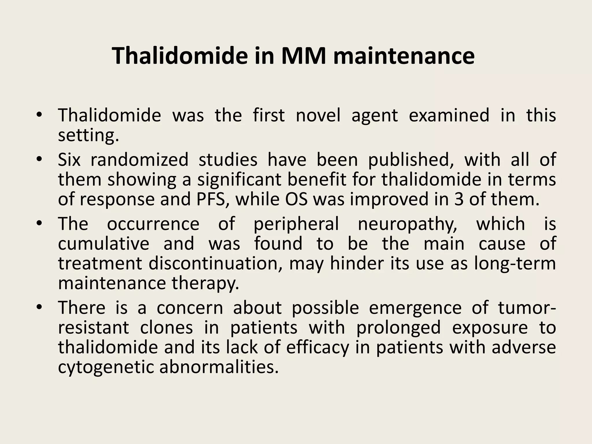Thalidomide in MM maintenance
• Thalidomide was the first novel agent examined in this
setting.
• Six randomized studies have been published, with all of
them showing a significant benefit for thalidomide in terms
of response and PFS, while OS was improved in 3 of them.
• The occurrence of peripheral neuropathy, which is
cumulative and was found to be the main cause of
treatment discontinuation, may hinder its use as long-term
maintenance therapy.
• There is a concern about possible emergence of tumor-
resistant clones in patients with prolonged exposure to
thalidomide and its lack of efficacy in patients with adverse
cytogenetic abnormalities.
 