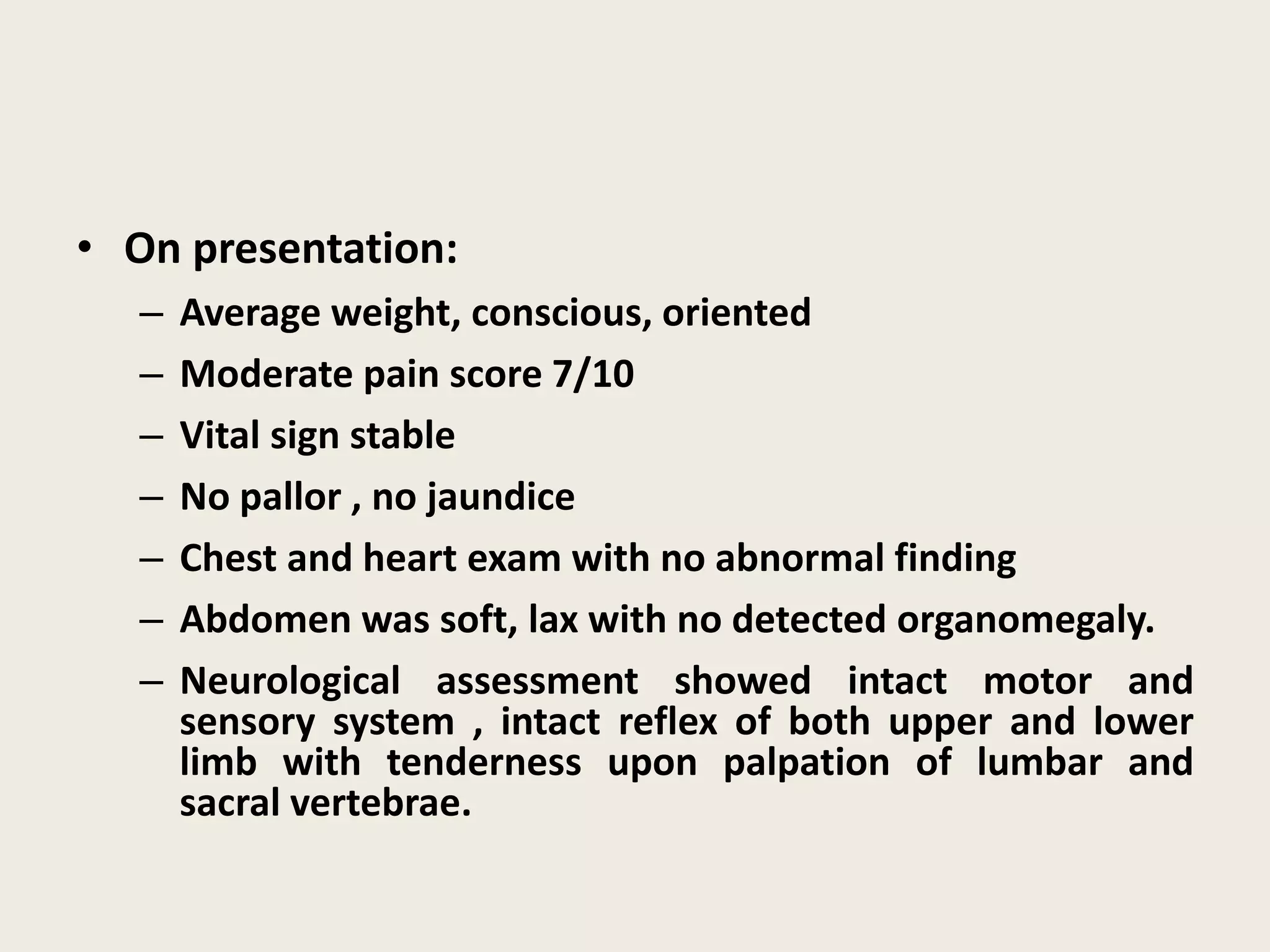 • On presentation:
– Average weight, conscious, oriented
– Moderate pain score 7/10
– Vital sign stable
– No pallor , no jaundice
– Chest and heart exam with no abnormal finding
– Abdomen was soft, lax with no detected organomegaly.
– Neurological assessment showed intact motor and
sensory system , intact reflex of both upper and lower
limb with tenderness upon palpation of lumbar and
sacral vertebrae.
 