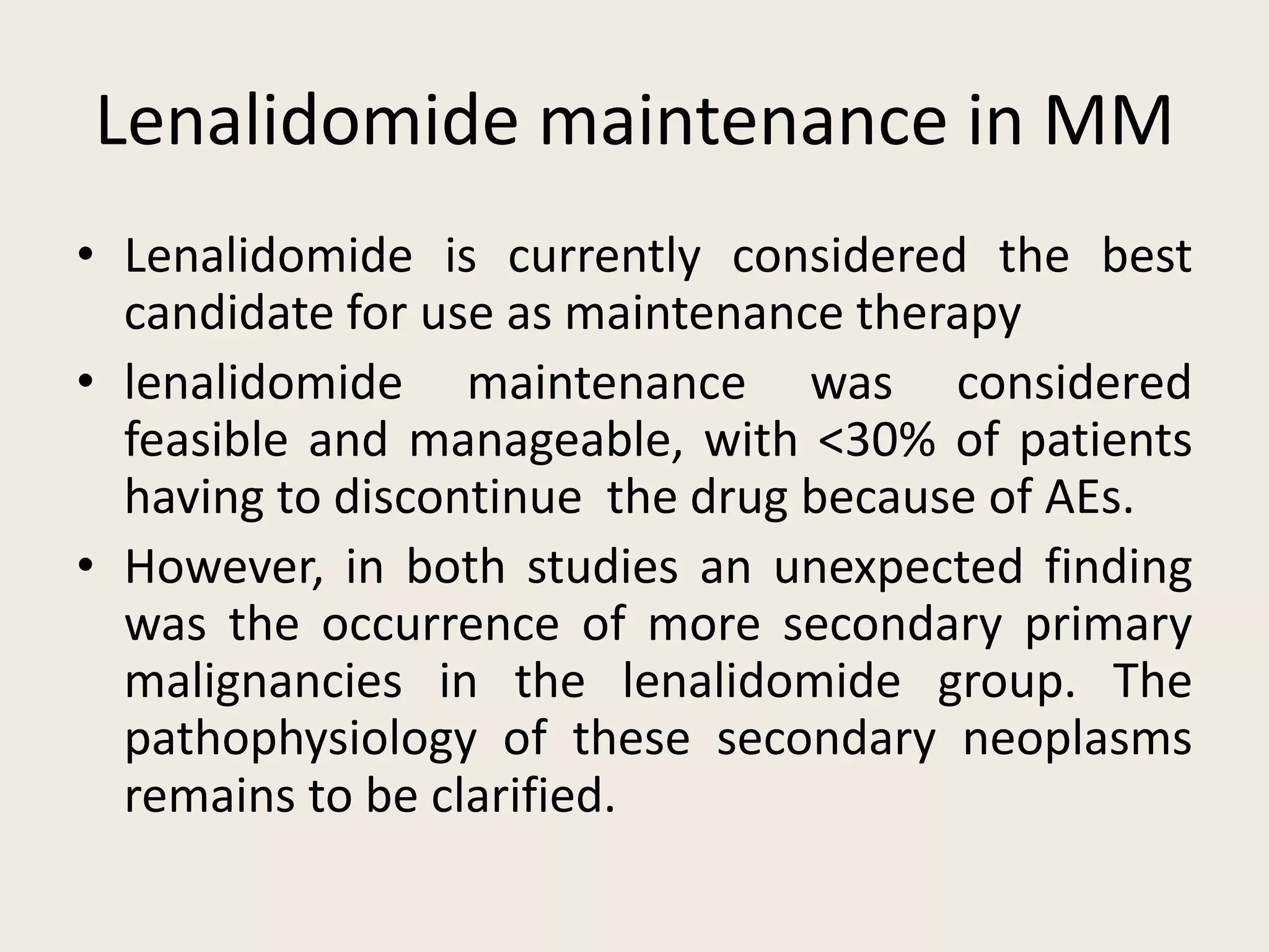 Lenalidomide maintenance in MM
• Lenalidomide is currently considered the best
candidate for use as maintenance therapy
• lenalidomide maintenance was considered
feasible and manageable, with <30% of patients
having to discontinue the drug because of AEs.
• However, in both studies an unexpected finding
was the occurrence of more secondary primary
malignancies in the lenalidomide group. The
pathophysiology of these secondary neoplasms
remains to be clarified.
 