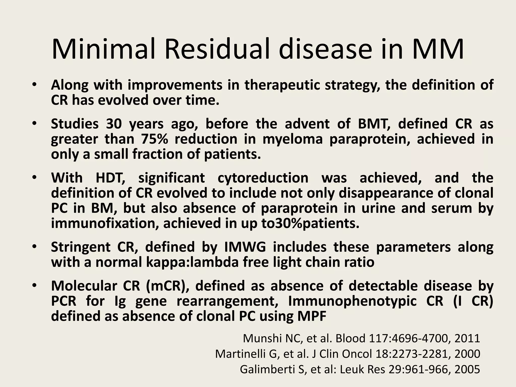 Minimal Residual disease in MM
• Along with improvements in therapeutic strategy, the definition of
CR has evolved over time.
• Studies 30 years ago, before the advent of BMT, defined CR as
greater than 75% reduction in myeloma paraprotein, achieved in
only a small fraction of patients.
• With HDT, significant cytoreduction was achieved, and the
definition of CR evolved to include not only disappearance of clonal
PC in BM, but also absence of paraprotein in urine and serum by
immunofixation, achieved in up to30%patients.
• Stringent CR, defined by IMWG includes these parameters along
with a normal kappa:lambda free light chain ratio
• Molecular CR (mCR), defined as absence of detectable disease by
PCR for Ig gene rearrangement, Immunophenotypic CR (I CR)
defined as absence of clonal PC using MPF
Munshi NC, et al. Blood 117:4696-4700, 2011
Martinelli G, et al. J Clin Oncol 18:2273-2281, 2000
Galimberti S, et al: Leuk Res 29:961-966, 2005
 