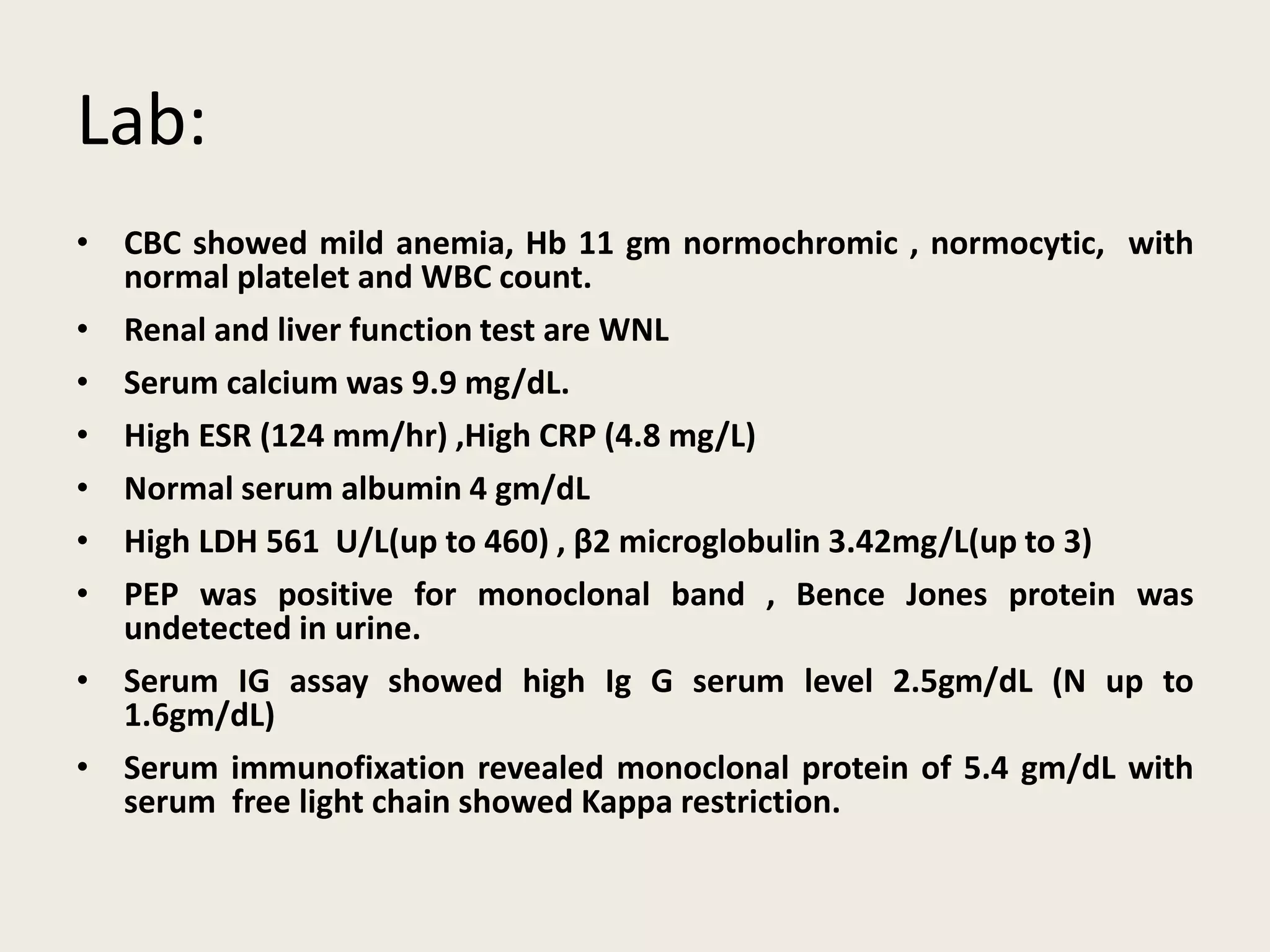 Lab:
• CBC showed mild anemia, Hb 11 gm normochromic , normocytic, with
normal platelet and WBC count.
• Renal and liver function test are WNL
• Serum calcium was 9.9 mg/dL.
• High ESR (124 mm/hr) ,High CRP (4.8 mg/L)
• Normal serum albumin 4 gm/dL
• High LDH 561 U/L(up to 460) , β2 microglobulin 3.42mg/L(up to 3)
• PEP was positive for monoclonal band , Bence Jones protein was
undetected in urine.
• Serum IG assay showed high Ig G serum level 2.5gm/dL (N up to
1.6gm/dL)
• Serum immunofixation revealed monoclonal protein of 5.4 gm/dL with
serum free light chain showed Kappa restriction.
 