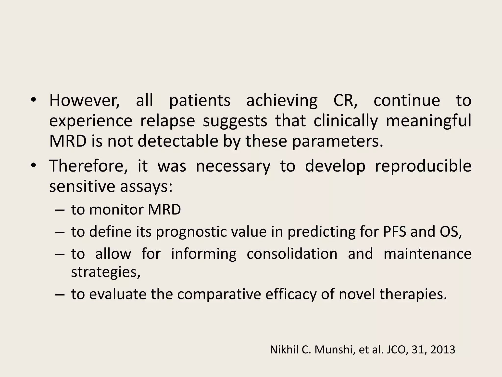 • However, all patients achieving CR, continue to
experience relapse suggests that clinically meaningful
MRD is not detectable by these parameters.
• Therefore, it was necessary to develop reproducible
sensitive assays:
– to monitor MRD
– to define its prognostic value in predicting for PFS and OS,
– to allow for informing consolidation and maintenance
strategies,
– to evaluate the comparative efficacy of novel therapies.
Nikhil C. Munshi, et al. JCO, 31, 2013
 