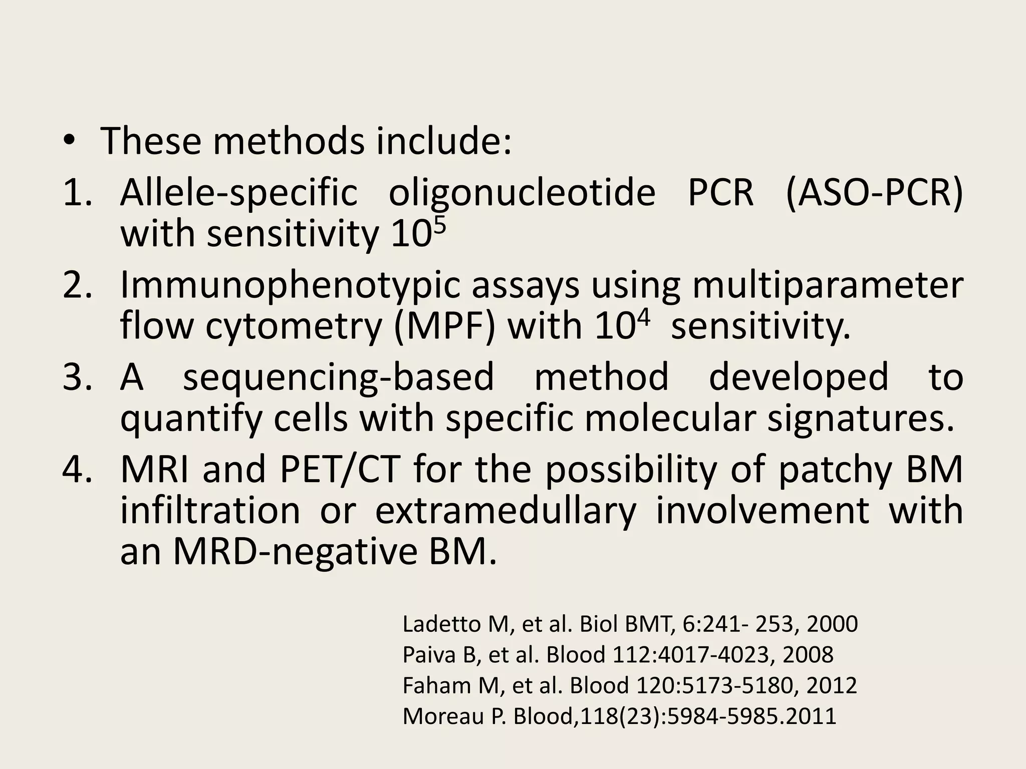• These methods include:
1. Allele-specific oligonucleotide PCR (ASO-PCR)
with sensitivity 105
2. Immunophenotypic assays using multiparameter
flow cytometry (MPF) with 104 sensitivity.
3. A sequencing-based method developed to
quantify cells with specific molecular signatures.
4. MRI and PET/CT for the possibility of patchy BM
infiltration or extramedullary involvement with
an MRD-negative BM.
Ladetto M, et al. Biol BMT, 6:241- 253, 2000
Paiva B, et al. Blood 112:4017-4023, 2008
Faham M, et al. Blood 120:5173-5180, 2012
Moreau P. Blood,118(23):5984-5985.2011
 
