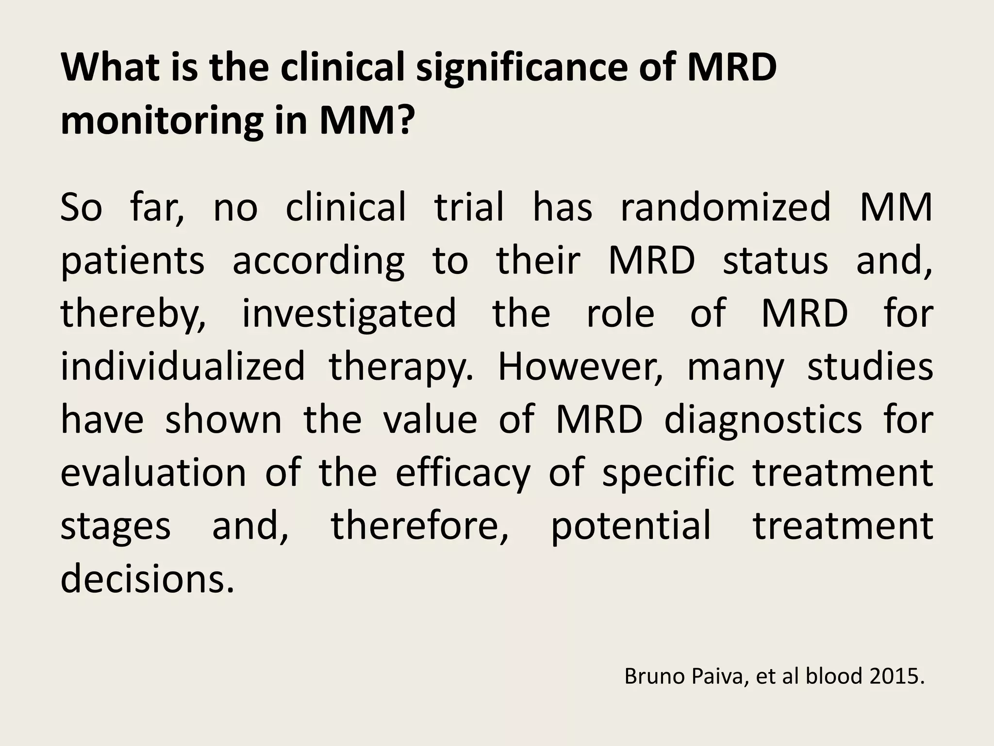 What is the clinical significance of MRD
monitoring in MM?
So far, no clinical trial has randomized MM
patients according to their MRD status and,
thereby, investigated the role of MRD for
individualized therapy. However, many studies
have shown the value of MRD diagnostics for
evaluation of the efficacy of specific treatment
stages and, therefore, potential treatment
decisions.
Bruno Paiva, et al blood 2015.
 
