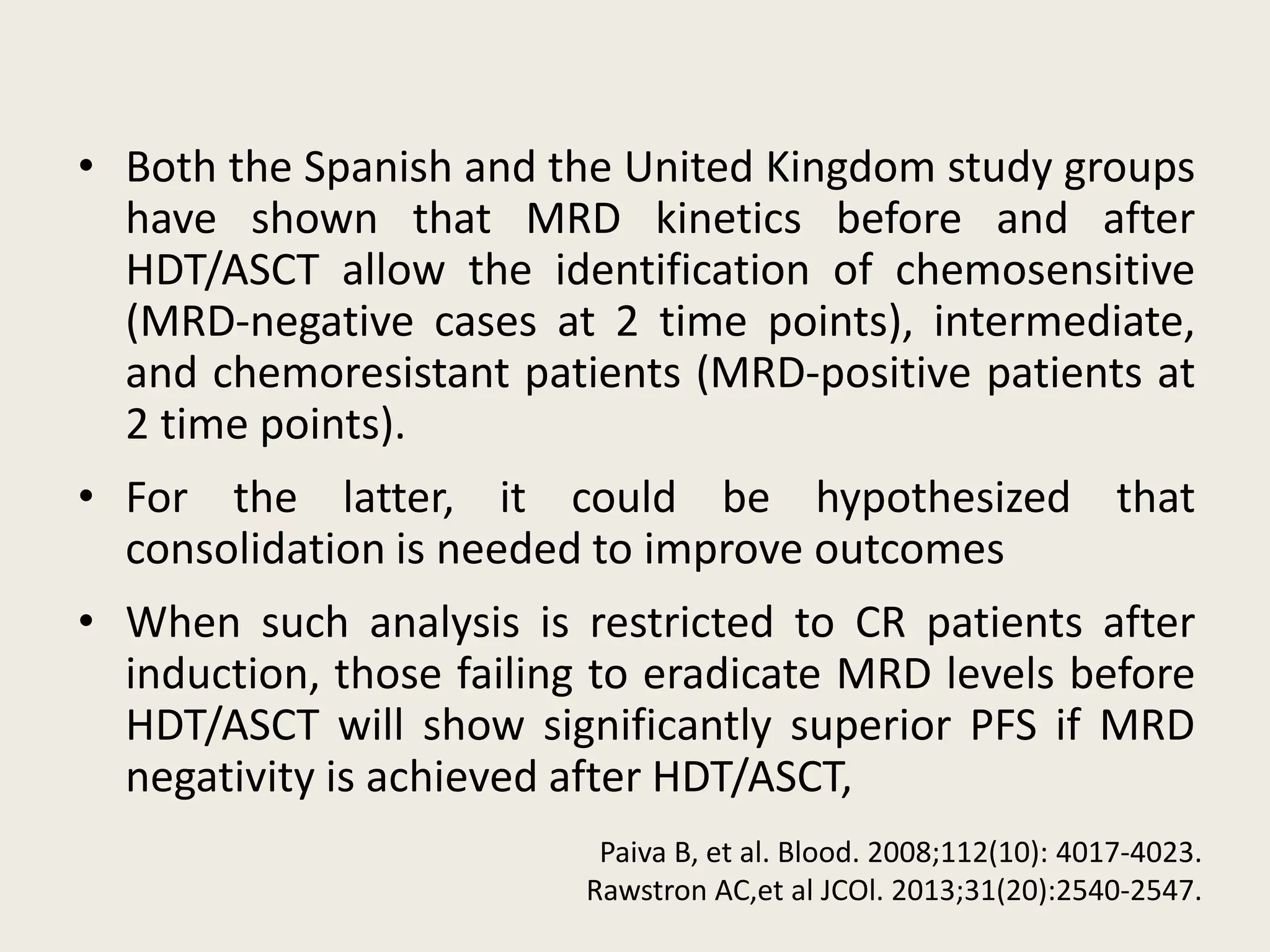 • Both the Spanish and the United Kingdom study groups
have shown that MRD kinetics before and after
HDT/ASCT allow the identification of chemosensitive
(MRD-negative cases at 2 time points), intermediate,
and chemoresistant patients (MRD-positive patients at
2 time points).
• For the latter, it could be hypothesized that
consolidation is needed to improve outcomes
• When such analysis is restricted to CR patients after
induction, those failing to eradicate MRD levels before
HDT/ASCT will show significantly superior PFS if MRD
negativity is achieved after HDT/ASCT,
Paiva B, et al. Blood. 2008;112(10): 4017-4023.
Rawstron AC,et al JCOl. 2013;31(20):2540-2547.
 