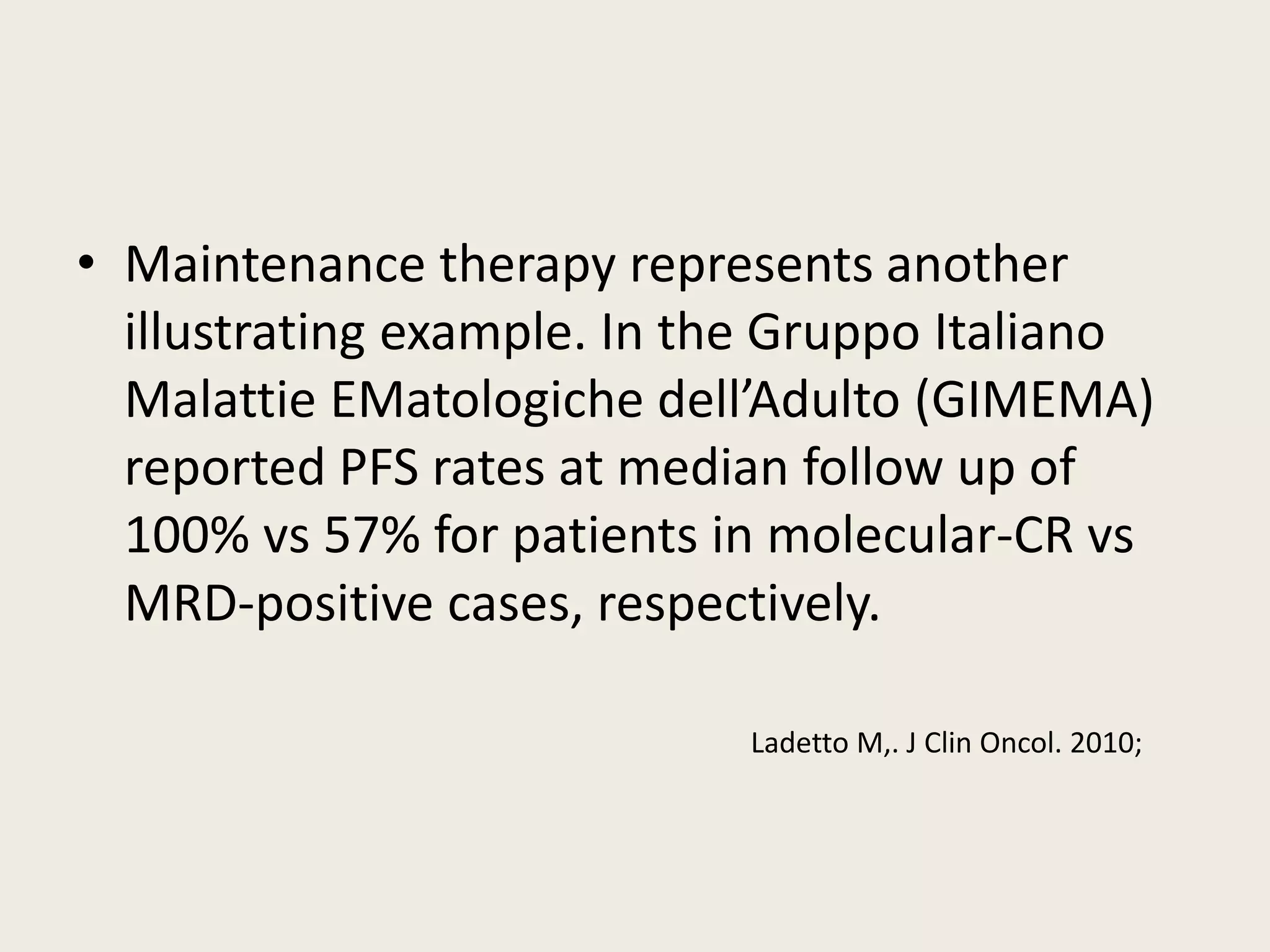 • Maintenance therapy represents another
illustrating example. In the Gruppo Italiano
Malattie EMatologiche dell’Adulto (GIMEMA)
reported PFS rates at median follow up of
100% vs 57% for patients in molecular-CR vs
MRD-positive cases, respectively.
Ladetto M,. J Clin Oncol. 2010;
 