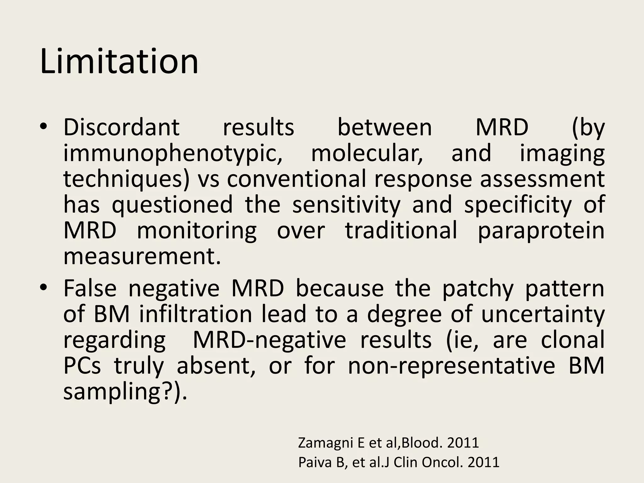 Limitation
• Discordant results between MRD (by
immunophenotypic, molecular, and imaging
techniques) vs conventional response assessment
has questioned the sensitivity and specificity of
MRD monitoring over traditional paraprotein
measurement.
• False negative MRD because the patchy pattern
of BM infiltration lead to a degree of uncertainty
regarding MRD-negative results (ie, are clonal
PCs truly absent, or for non-representative BM
sampling?).
Zamagni E et al,Blood. 2011
Paiva B, et al.J Clin Oncol. 2011
 