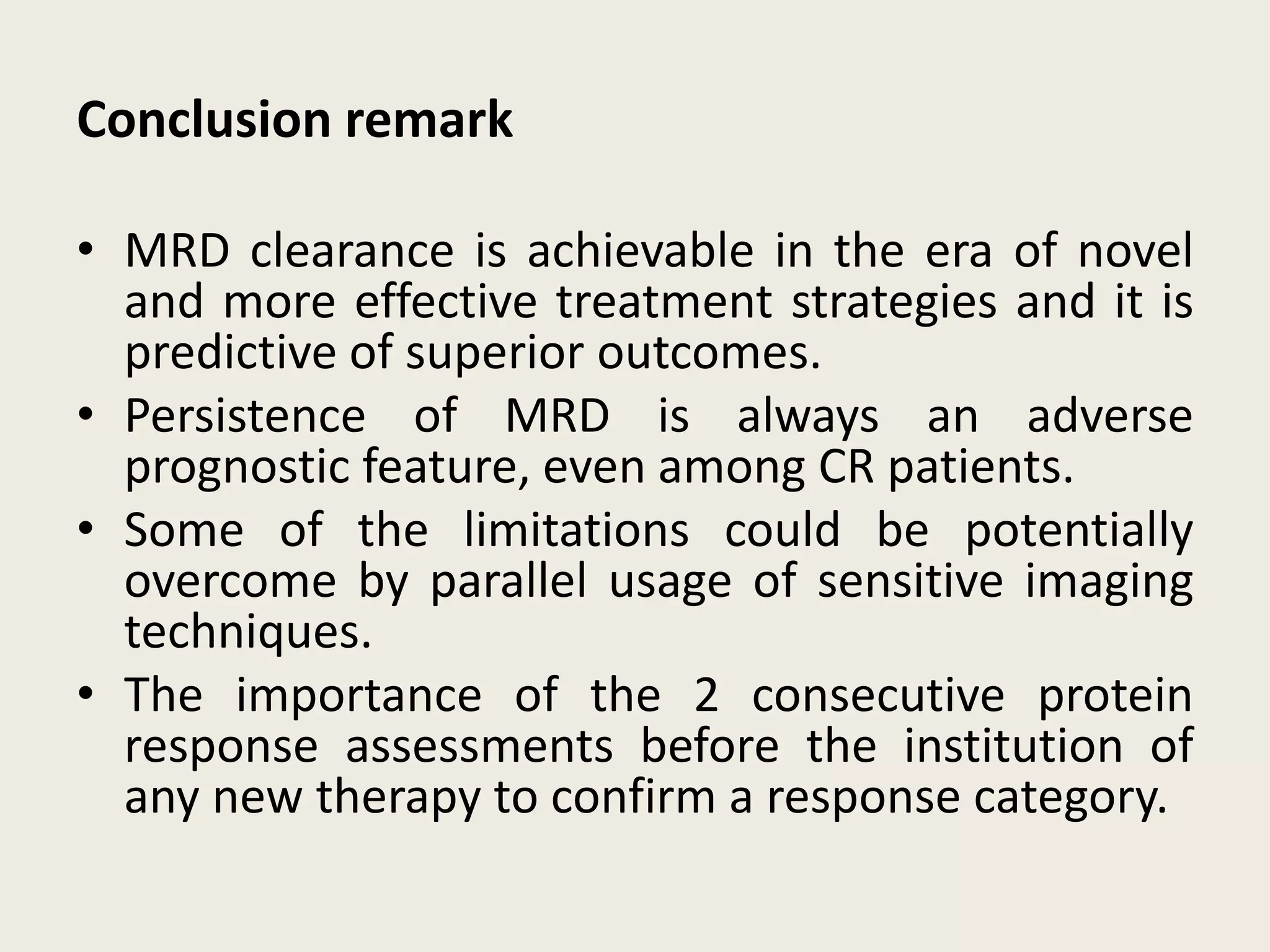 Conclusion remark
• MRD clearance is achievable in the era of novel
and more effective treatment strategies and it is
predictive of superior outcomes.
• Persistence of MRD is always an adverse
prognostic feature, even among CR patients.
• Some of the limitations could be potentially
overcome by parallel usage of sensitive imaging
techniques.
• The importance of the 2 consecutive protein
response assessments before the institution of
any new therapy to confirm a response category.
 