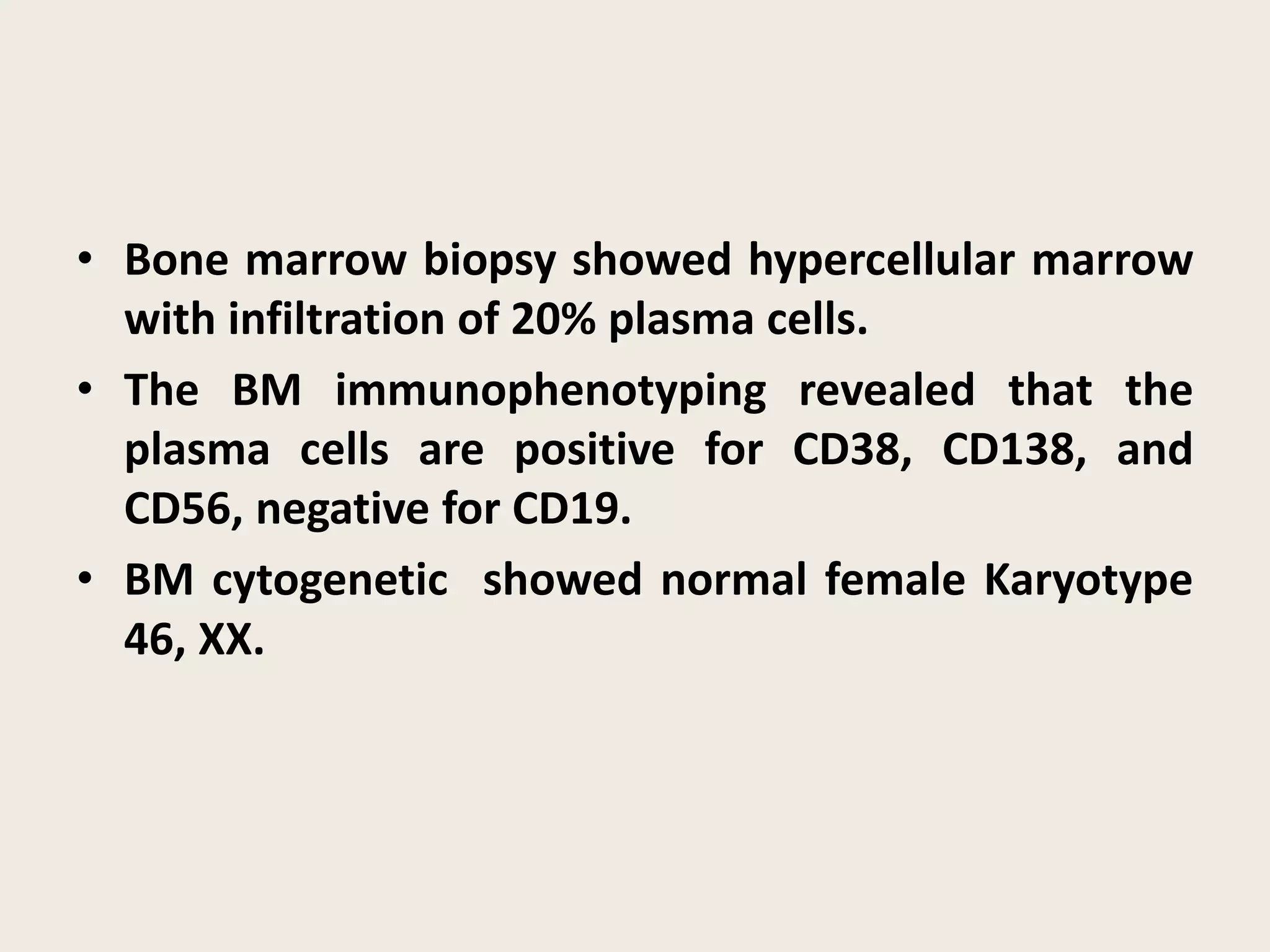 • Bone marrow biopsy showed hypercellular marrow
with infiltration of 20% plasma cells.
• The BM immunophenotyping revealed that the
plasma cells are positive for CD38, CD138, and
CD56, negative for CD19.
• BM cytogenetic showed normal female Karyotype
46, XX.
 