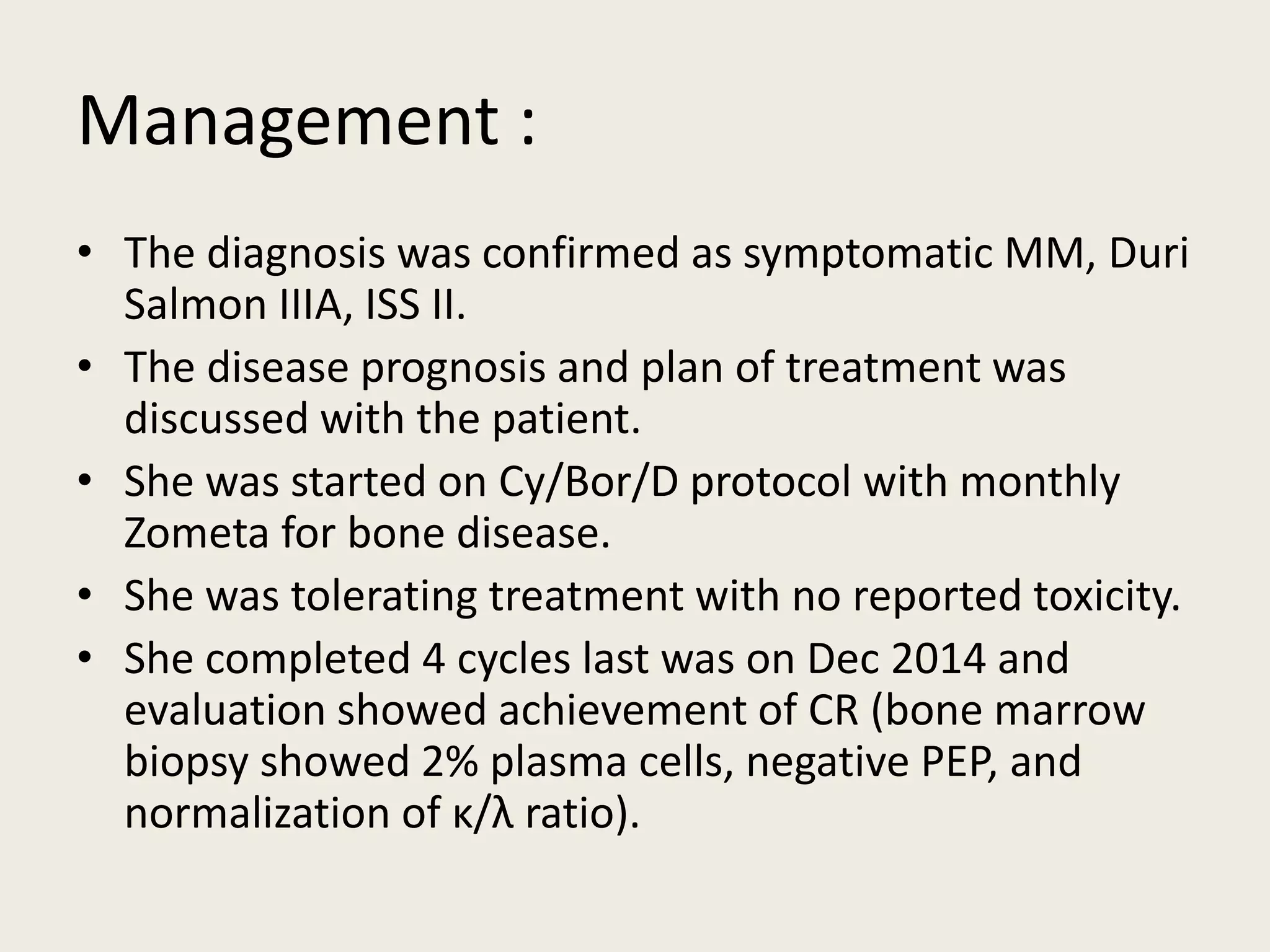 Management :
• The diagnosis was confirmed as symptomatic MM, Duri
Salmon IIIA, ISS II.
• The disease prognosis and plan of treatment was
discussed with the patient.
• She was started on Cy/Bor/D protocol with monthly
Zometa for bone disease.
• She was tolerating treatment with no reported toxicity.
• She completed 4 cycles last was on Dec 2014 and
evaluation showed achievement of CR (bone marrow
biopsy showed 2% plasma cells, negative PEP, and
normalization of κ/λ ratio).
 