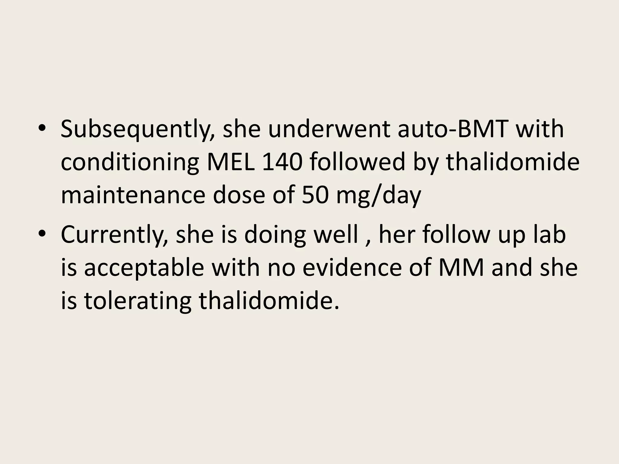 • Subsequently, she underwent auto-BMT with
conditioning MEL 140 followed by thalidomide
maintenance dose of 50 mg/day
• Currently, she is doing well , her follow up lab
is acceptable with no evidence of MM and she
is tolerating thalidomide.
 