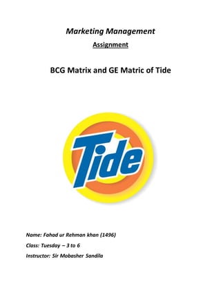 Marketing Management
Assignment
BCG Matrix and GE Matric of Tide
Name: Fahad ur Rehman khan (1496)
Class: Tuesday – 3 to 6
Instructor: Sir Mobasher Sandila
 