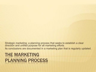 THE MARKETING
PLANNING PROCESS
Strategic marketing: a planning process that seeks to establish a clear
direction and unified purpose for all marketing efforts.
Its conclusions are documented in a marketing plan that is regularly updated.
 
