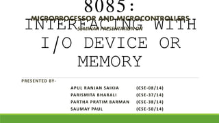 8085:
INTERFACING WITH
I/O DEVICE OR
MEMORY
PRESENTED BY-
APUL RANJAN SAIKIA (CSE-08/14)
PARISMITA BHARALI (CSE-37/14)
PARTHA PRATIM BARMAN (CSE-38/14)
SAUMAY PAUL (CSE-50/14)
SEMINAR PRESENTATION ON
MICROPROCESSOR AND MICROCONTROLLERS
 