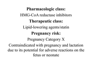 Pharmacologic class:
HMG-CoA reductase inhibitors
Therapeutic class:
Lipid-lowering agents/statin
Pregnancy risk:
Pregnancy Category X
Contraindicated with pregnancy and lactation
due to its potential for adverse reactions on the
fetus or neonate
 