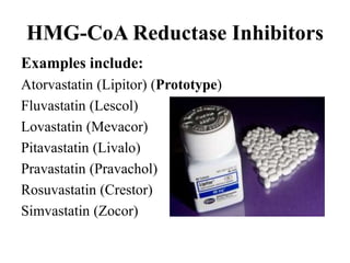 Examples include:
Atorvastatin (Lipitor) (Prototype)
Fluvastatin (Lescol)
Lovastatin (Mevacor)
Pitavastatin (Livalo)
Pravastatin (Pravachol)
Rosuvastatin (Crestor)
Simvastatin (Zocor)
HMG-CoA Reductase Inhibitors
 