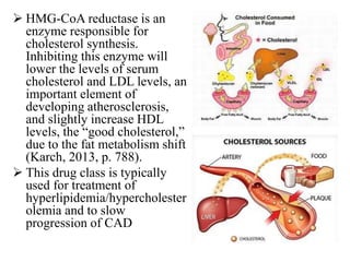  HMG-CoA reductase is an
enzyme responsible for
cholesterol synthesis.
Inhibiting this enzyme will
lower the levels of serum
cholesterol and LDL levels, an
important element of
developing atherosclerosis,
and slightly increase HDL
levels, the “good cholesterol,”
due to the fat metabolism shift
(Karch, 2013, p. 788).
 This drug class is typically
used for treatment of
hyperlipidemia/hypercholester
olemia and to slow
progression of CAD
 