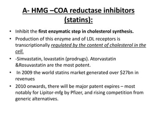 A- HMG –COA reductase inhibitors
(statins):
• Inhibit the first enzymatic step in cholesterol synthesis.
• Production of this enzyme and of LDL receptors is
transcriptionally regulated by the content of cholesterol in the
cell.
• -Simvastatin, lovastatin (prodrugs). Atorvastatin
&Rosuvastatin are the most potent.
• In 2009 the world statins market generated over $27bn in
revenues
• 2010 onwards, there will be major patent expires – most
notably for Lipitor-mfg by Pfizer, and rising competition from
generic alternatives.
 